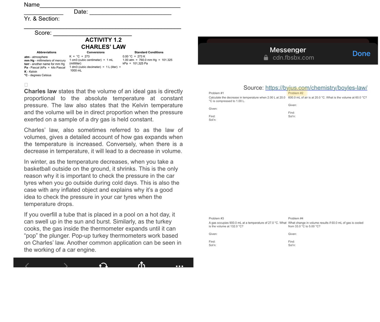 Name_
__
Date:
Yr. & Section:
_
Score:_
ACTIVITY 1.2
CHARLES' LAW Messenger
Conversions Done
atm - atmosphere K=^circ C+273 0.00°C=273K cdn.fbsbx.com
mm Hg - millimeters of mercury 1 cm3 (cubic centimeter 1.00atm=760.0mmHg=101.325
torr - another name for mm Hg
kPa=101,325Pa
Pa - Pascal (kPa = kilo Pascal  1 dm3 (cubic decimeter) =1L(liter)=
K - Kelvin 1000 mL
*C - degrees Celsius
Source: https://byjus.com/chemistry/boyles-law/
Charles law states that the volume of an ideal gas is directly Problem #1 Problem #2
proportional to the absolute temperature at constant Calculate the decrease in temperature when 2.00 L at 20.0 600.0 mL of air is at 20.0°C. What is the volume at 60.0 °C?
*C is compressed to 1.00 L.
Given:
pressure. The law also states that the Kelvin temperature Given:
and the volume will be in direct proportion when the pressure Sol'n: Find:
exerted on a sample of a dry gas is held constant. Sol'n: Find:
Charles' law, also sometimes referred to as the law of
volumes, gives a detailed account of how gas expands when
the temperature is increased. Conversely, when there is a
decrease in temperature, it will lead to a decrease in volume.
In winter, as the temperature decreases, when you take a
basketball outside on the ground, it shrinks. This is the only
reason why it is important to check the pressure in the car
tyres when you go outside during cold days. This is also the
case with any inflated object and explains why it's a good
idea to check the pressure in your car tyres when the
temperature drops.
If you overfill a tube that is placed in a pool on a hot day, it
Problem #3 Problem #4
can swell up in the sun and burst. Similarly, as the turkey A gas occupies 900.0 mL at a temperature of 2.0°C. What What change in volume results if 60.0 mL of gas is cooled
33.0°C tc 5.00°C?
cooks, the gas inside the thermometer expands until it can is the volume at 132 from Given:
Given:
“pop” the plunger. Pop-up turkey thermometers work based Find:
Find:
on Charles' law. Another common application can be seen in Sol'n:
Sol'n:
the working of a car engine.