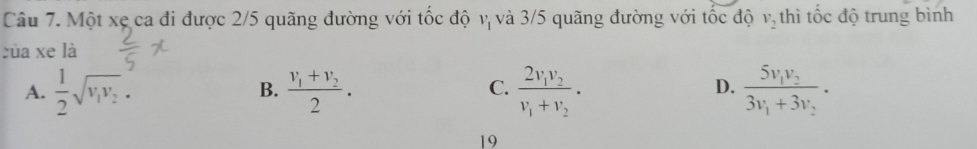 Một xẹ ca đi được 2/5 quãng đường với tốc độ vị và 3/5 quãng đường với tốc độ v_2 thì tốc độ trung bình
của xe là
A.  1/2 sqrt(v_1)v_2. frac v_1+v_22. frac 2v_1v_2v_1+v_2. frac 5v_1v_23v_1+3v_2. 
B.
C.
D.
19