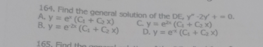 Find the general solution of the DE, y''-2y'+=0.
A. y=e^x(C_1+C_2x) C. y=e^(2x)(C_1+C_2x)
B. y=e^(-2x)(C_1+C_2x) D. y=e^(-x)(C_1+C_2x)
165. Find the a