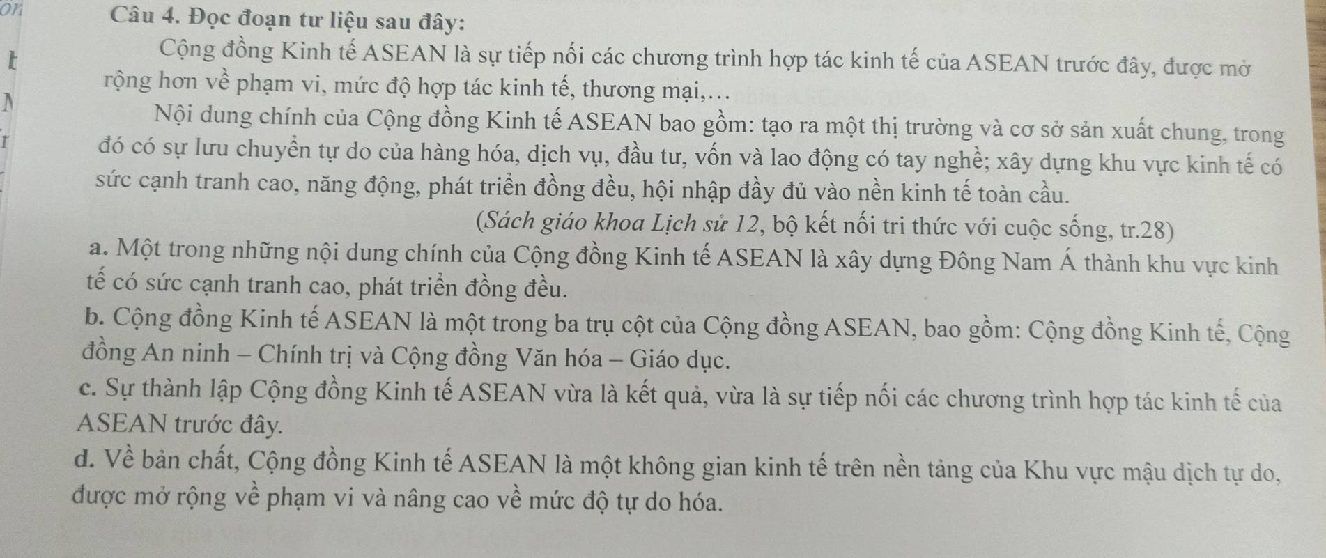 on Câu 4. Đọc đoạn tư liệu sau đây:
Cộng đồng Kinh tế ASEAN là sự tiếp nối các chương trình hợp tác kinh tế của ASEAN trước đây, được mở
rộng hơn về phạm vi, mức độ hợp tác kinh tế, thương mại,...
a
Nội dung chính của Cộng đồng Kinh tế ASEAN bao gồm: tạo ra một thị trường và cơ sở sản xuất chung, trong
đó có sự lưu chuyển tự do của hàng hóa, dịch vụ, đầu tư, vốn và lao động có tay nghề; xây dựng khu vực kinh tế có
sức cạnh tranh cao, năng động, phát triển đồng đều, hội nhập đầy đủ vào nền kinh tế toàn cầu.
(Sách giáo khoa Lịch sử 12, bộ kết nối tri thức với cuộc sống, tr.28)
a. Một trong những nội dung chính của Cộng đồng Kinh tế ASEAN là xây dựng Đông Nam Á thành khu vực kinh
tế có sức cạnh tranh cao, phát triển đồng đều.
b. Cộng đồng Kinh tế ASEAN là một trong ba trụ cột của Cộng đồng ASEAN, bao gồm: Cộng đồng Kinh tế, Cộng
đồng An ninh - Chính trị và Cộng đồng Văn hóa - Giáo dục.
c. Sự thành lập Cộng đồng Kinh tế ASEAN vừa là kết quả, vừa là sự tiếp nối các chương trình hợp tác kinh tế của
ASEAN trước đây.
d. Về bản chất, Cộng đồng Kinh tế ASEAN là một không gian kinh tế trên nền tảng của Khu vực mậu dịch tự do,
được mở rộng về phạm vi và nâng cao về mức độ tự do hóa.