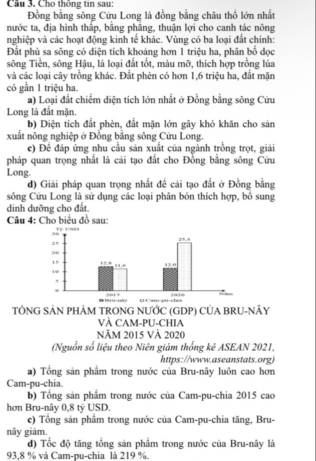 Cầu 3. Cho thông tin sau:
Đồng bằng sông Cửu Long là đồng bằng châu thổ lớn nhất
nước ta, địa hình thấp, bằng phăng, thuận lợi cho canh tác nông
nghiệp và các hoạt động kinh tế khác. Vùng có ba loại đất chính:
Đất phù sa sông có diện tích khoảng hơn 1 triệu ha, phân bố dọc
sông Tiền, sông Hậu, là loại đất tốt, màu mỡ, thích hợp trồng lúa
và các loại cây trồng khác. Đất phèn có hơn 1,6 triệu ha, đất mặn
có gần 1 triệu ha.
a) Loại đất chiếm diện tích lớn nhất ở Đồng bằng sông Cửu
Long là đất mặn.
b) Diện tích đất phèn, đất mặn lớn gây khó khăn cho sản
xuất nông nghiệp ở Đồng bằng sông Cửu Long.
c) Đề đáp ứng nhu cầu sản xuất của ngành trồng trọt, giải
pháp quan trọng nhất là cải tạo đất cho Đồng bằng sông Cửu
Long.
d) Giải pháp quan trọng nhất đề cải tạo đất ở Đồng bằng
sông Cửu Long là sử dụng các loại phân bón thích hợp, bồ sung
dinh dưỡng cho đất.
Câu 4: Cho biểu đồ sau:
TÔNG SẢN PHÂM TRONG NƯỚC (GDP) CỦA BRU-NÂY
VÀ CAM-PU-CHIA
Năm 2015 Và 2020
(Nguồn số liệu theo Niên giám thống kê ASEAN 2021,
https://www.aseanstats.org)
a) Tổng sản phẩm trong nước của Bru-nây luôn cao hơn
Cam-pu-chia.
b) Tổng sản phẩm trong nước của Cam-pu-chia 2015 cao
hơn Bru-nây 0,8 tỷ USD.
c) Tổng sản phẩm trong nước của Cam-pu-chia tăng, Bru-
nây giảm.
d) Tốc độ tăng tổng sản phẩm trong nước của Bru-nây là
93,8 % và Cam-pu-chia là 219 %.