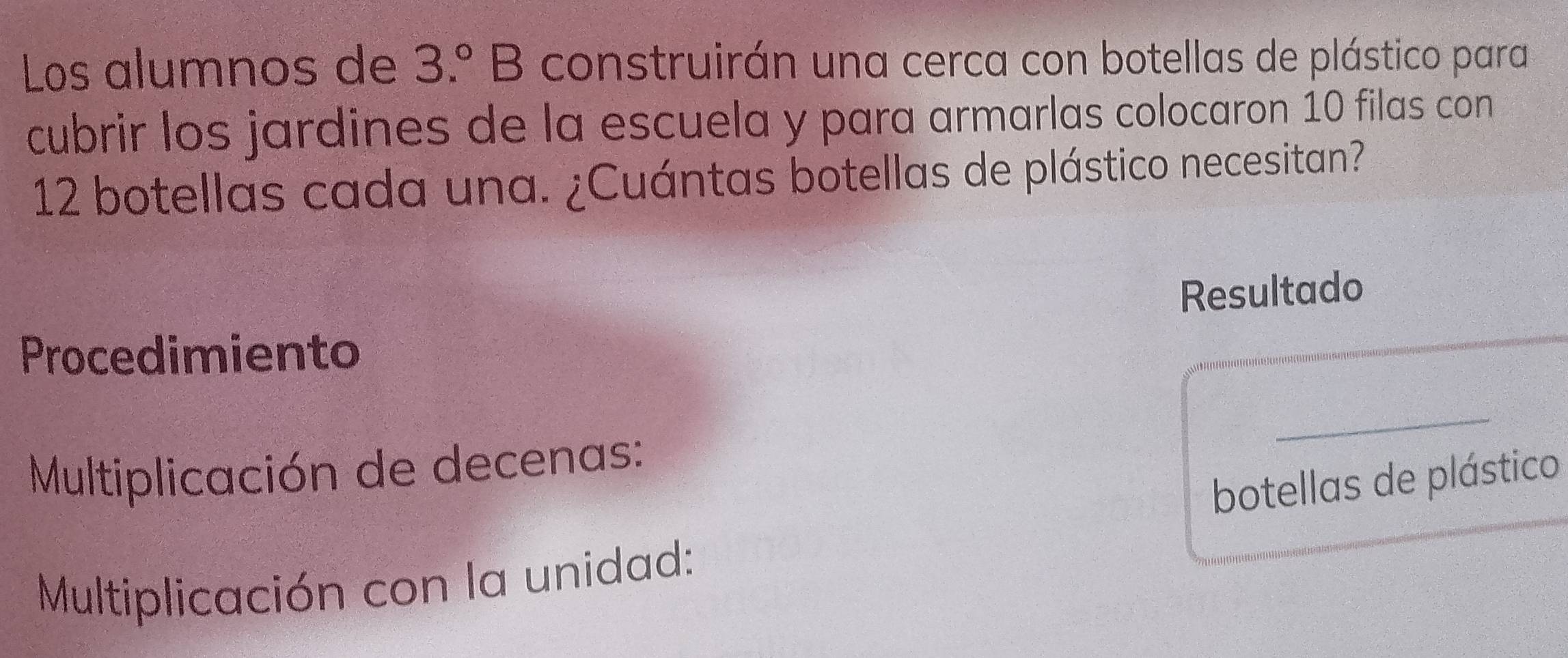 Los alumnos de 3.^circ B construirán una cerca con botellas de plástico para 
cubrir los jardines de la escuela y para armarlas colocaron 10 filas con
12 botellas cada una. ¿Cuántas botellas de plástico necesitan? 
Resultado 
Procedimiento 
Multiplicación de decenas: 
botellas de plástico 
Multiplicación con la unidad: