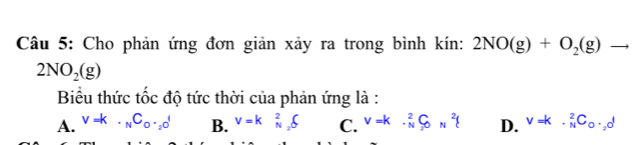 Cho phản ứng đơn giản xảy ra trong bình kín: 2NO(g)+O_2(g)to
2NO_2(g)
Biểu thức tốc độ tức thời của phản ứng là :
A. v=k· _NC_0· _2d B. V=k_N_2^2∈tlimits C. V=k· beginarrayr 2 Nendarray C_NH^2 D. V=k· _N^(2C_0)· _2d