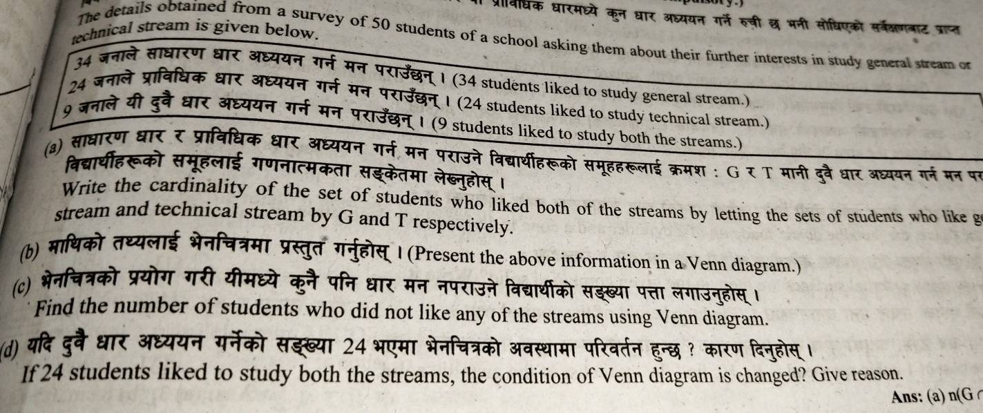 प्रवीधिक धारमघ्ये कुन धार अध्ययन गर्ने रुची छ भनी सोधिएको सर्वरकषणनाट प्राप्त
technical stream is given below.
The details obtained from a survey of 50 students of a school asking them about their further interests in study general stream or
34 जनाले साधारण धार अध्ययन गर्न मन पराउँछन् । (34 students liked to study general stream.)
24 जनाले प्राविधिक धार अध्ययन गर्न मन पराउँछन् । (24 students liked to study technical stream.)
9 जनाले यी दुवै धार अध्ययन गर्न मन पराउँछन् । (9 students liked to study both the streams.)
(a) साधारण धार र प्राविधिक धार अध्ययन गर्न मन पराउने विद्यर्थीहरूको समूहहरूलाई क्रमश : G र T मानी दुवै धार अध्ययन गर्न मन पर
विद्यार्थीहरूको समूहलाई गणनात्मकता सइकेतमा लेख्नुहोस्।
Write the cardinality of the set of students who liked both of the streams by letting the sets of students who like g
stream and technical stream by G and T respectively.
(b) माथिको तथ्यलाई भेनिचत्रमा प्रस्तुत गनुहोस् I (Present the above information in a Venn diagram.)
(c) भेनचित्रको प्रयोग गरी यीमध्ये कुनै पनि धार मन नपराउने विद्यार्थीको सझख्या पत्ता लगाउनुहोस् ।
Find the number of students who did not like any of the streams using Venn diagram.
(d) यदि दुवै धार अध्ययन गर्नेको सझख्या 24 भएमा भेनचित्रको अवस्थामा परिवर्तन हुन्छ ? कारण दिनुहोस्।
If 24 students liked to study both the streams, the condition of Venn diagram is changed? Give reason.
Ans: (a) n(G C
