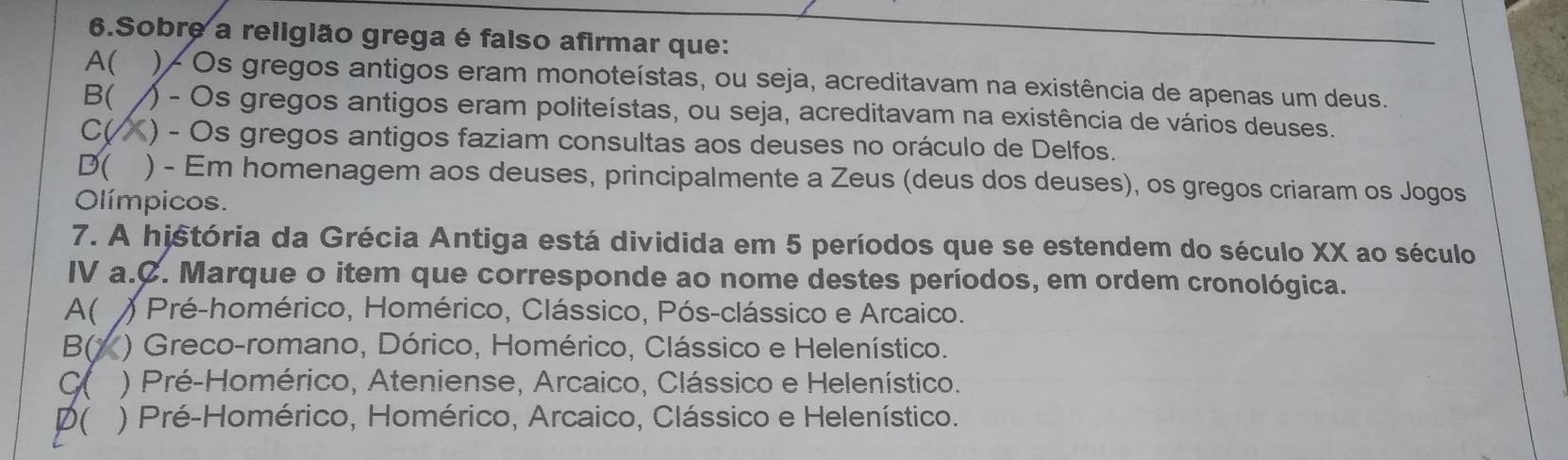 Sobre a religião grega é falso afirmar que:
A( ) - Os gregos antigos eram monoteístas, ou seja, acreditavam na existência de apenas um deus.
B( ) - Os gregos antigos eram politeístas, ou seja, acreditavam na existência de vários deuses.
C( ) - Os gregos antigos faziam consultas aos deuses no oráculo de Delfos.
D( ) - Em homenagem aos deuses, principalmente a Zeus (deus dos deuses), os gregos criaram os Jogos
Olímpicos.
7. A história da Grécia Antiga está dividida em 5 períodos que se estendem do século XX ao século
IV a.C. Marque o item que corresponde ao nome destes períodos, em ordem cronológica.
A( ) Pré-homérico, Homérico, Clássico, Pós-clássico e Arcaico.
B( ) Greco-romano, Dórico, Homérico, Clássico e Helenístico.
C ) Pré-Homérico, Ateniense, Arcaico, Clássico e Helenístico.
P( ) Pré-Homérico, Homérico, Arcaico, Clássico e Helenístico.