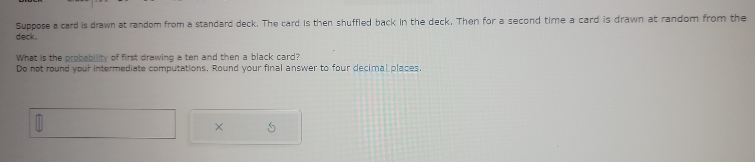 Suppose a card is drawn at random from a standard deck. The card is then shuffled back in the deck. Then for a second time a card is drawn at random from the 
deck. 
What is the probability of first drawing a ten and then a black card? 
Do not round your intermediate computations. Round your final answer to four decimal places. 
×