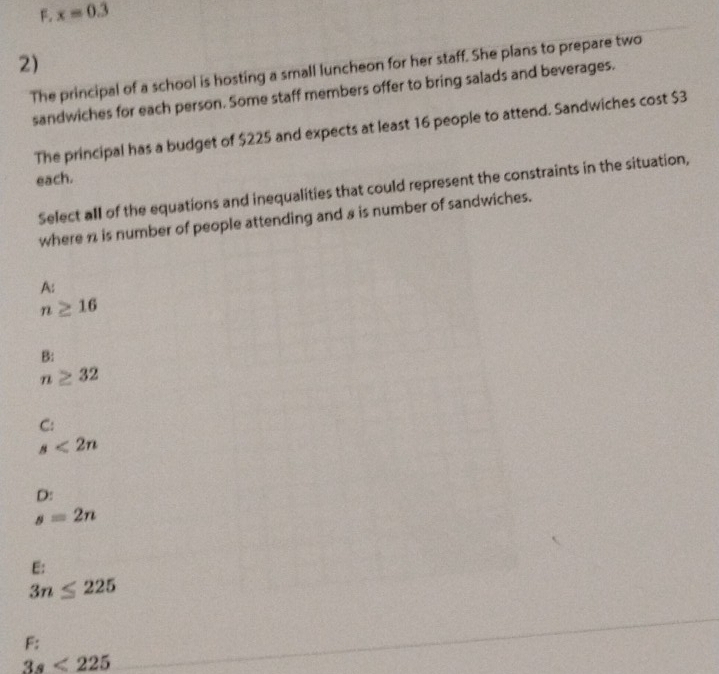 F. x=0.3
2)
The principal of a school is hosting a small luncheon for her staff. She plans to prepare two
sandwiches for each person. Some staff members offer to bring salads and beverages.
The principal has a budget of $225 and expects at least 16 people to attend. Sandwiches cost $3
each.
Select all of the equations and inequalities that could represent the constraints in the situation,
where n is number of people attending and a is number of sandwiches.
A:
n≥ 16
B:
n≥ 32
C:
s<2n</tex>
D:
s=2n
E:
3n≤ 225
F:
3s<225</tex>