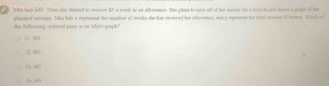 ) Mia han $40. Then she started to receive $5 a week as an allowance. She plans to save all of her money for a bazycle and draws a graph of her
planned savings. Mis leta s represent the number of weeks she has received her allowance, and y represent her total amount of money. Whae of
the following ordered pairs is on Mia's graph?
(3,40)
(2,10)
(4,60)
(6,30)