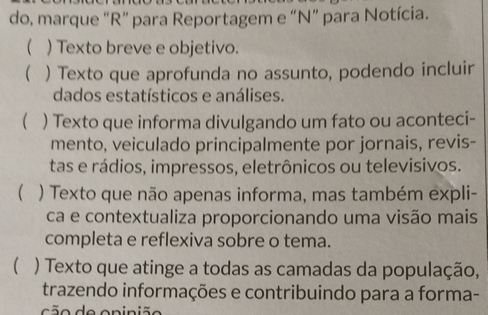 do, marque “R” para Reportagem e “N” para Notícia. 
( ) Texto breve e objetivo. 
 ) Texto que aprofunda no assunto, podendo incluir 
dados estatísticos e análises. 
 ) Texto que informa divulgando um fato ou aconteci- 
mento, veiculado principalmente por jornais, revis- 
tas e rádios, impressos, eletrônicos ou televisivos. 
 ) Texto que não apenas informa, mas também expli- 
ca e contextualiza proporcionando uma visão mais 
completa e reflexiva sobre o tema. 
) Texto que atinge a todas as camadas da população, 
trazendo informações e contribuindo para a forma- 
c ã o de oninião