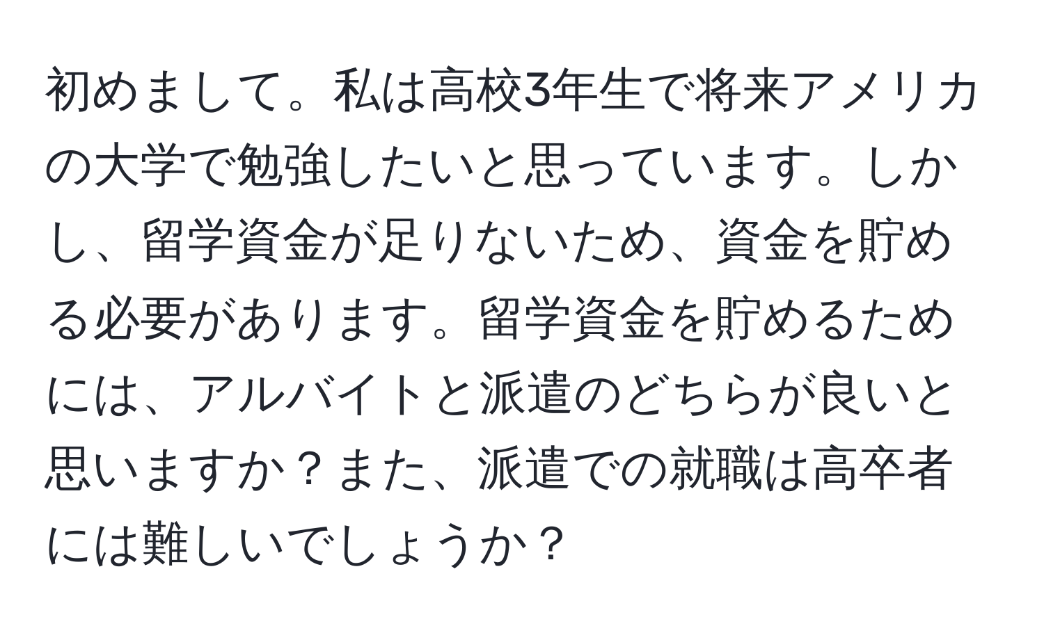 初めまして。私は高校3年生で将来アメリカの大学で勉強したいと思っています。しかし、留学資金が足りないため、資金を貯める必要があります。留学資金を貯めるためには、アルバイトと派遣のどちらが良いと思いますか？また、派遣での就職は高卒者には難しいでしょうか？