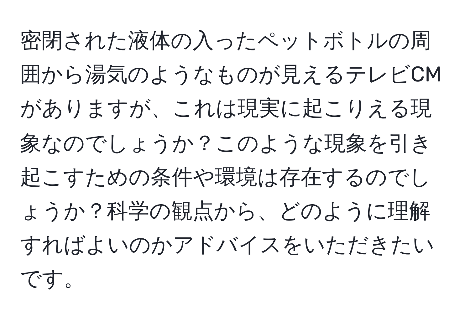 密閉された液体の入ったペットボトルの周囲から湯気のようなものが見えるテレビCMがありますが、これは現実に起こりえる現象なのでしょうか？このような現象を引き起こすための条件や環境は存在するのでしょうか？科学の観点から、どのように理解すればよいのかアドバイスをいただきたいです。