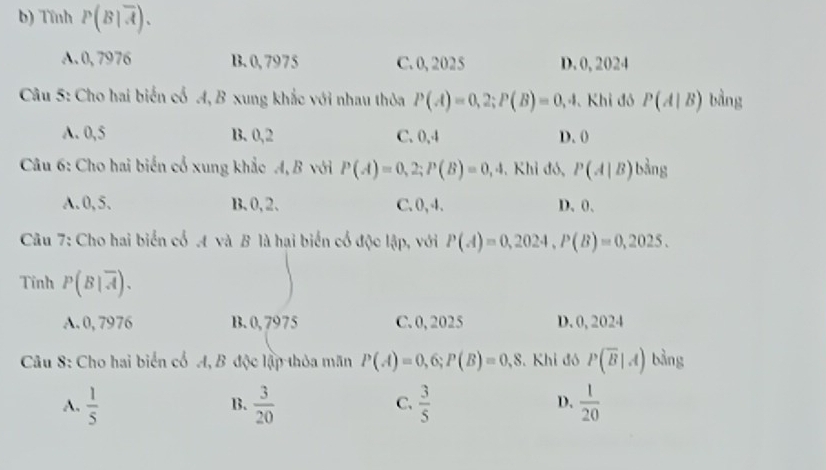 Tĩnh P(B|overline A).
A. 0, 7976 B. 0,7975 C. 0, 2025 D. 0, 2024
Câu 5: Cho hai biến cổ A, B xung khắc với nhau thỏa P(A)=0,2; P(B)=0, , 4. Khi đó P(A|B) bằng
A. 0,5 B. 0, 2 C. 0, 4 D. (
Câu 6: Cho hai biến cổ xung khắc A, B với P(A)=0,2; P(B)=0,4 , Khỉ đó, P(A|B)b^(frac 1)3ng
A. 0,5. B、 0, 2 、 C. 0, 4. D、 0 、
Câu 7: Cho hai biển cổ A và B là hại biến cổ độc lập, với P(A)=0,2024, P(B)=0,2025. 
Tỉnh P(B|overline A).
A. 0, 7976 B. 0, 7975 C. 0, 2025 D. 0, 2024
Câu 8: Cho hai biển cổ A, B độc lập thỏa mãn P(A)=0,6; P(B)=0,8. Khi đó P(overline B|A) bằng
A.  1/5   3/20   3/5  D.  1/20 
B.
C.