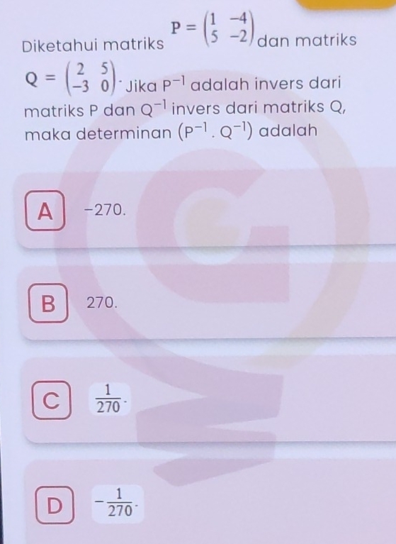 Diketahui matriks P=beginpmatrix 1&-4 5&-2endpmatrix dan matriks
Q=beginpmatrix 2&5 -3&0endpmatrix ` Jika P^(-1) adalah invers dari
matriks P dan Q^(-1) invers dari matriks Q,
maka determinan (P^(-1)· Q^(-1)) adalah
A −270.
B 270.
C  1/270 .
D - 1/270 .