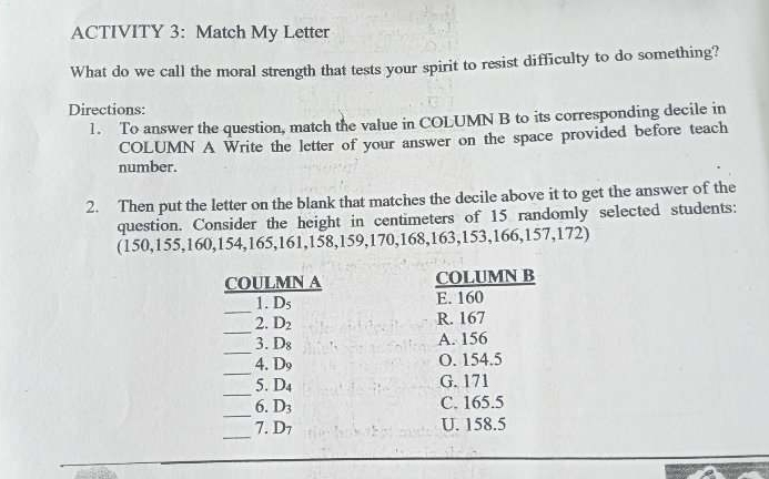 ACTIVITY 3: Match My Letter
What do we call the moral strength that tests your spirit to resist difficulty to do something?
Directions:
1. To answer the question, match the value in COLUMN B to its corresponding decile in
COLUMN A Write the letter of your answer on the space provided before teach
number.
2. Then put the letter on the blank that matches the decile above it to get the answer of the
question. Consider the height in centimeters of 15 randomly selected students:
(150, 155, 160, 154, 165, 161, 158, 159, 170, 168, 163, 153, 166, 157, 172)
COULMN A COLUMN B
_
1. D_5 E. 160
_
2. D_2 R. 167
_
3. D_8 A. 156
_
4. D_9 O. 154.5
_
5. D_4 G. 171
_
6. D_3 C. 165.5
_.D_7 U. 158.5