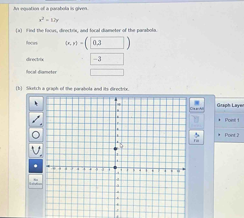 An equation of a parabola is given.
x^2=12y
(a) Find the focus, directrix, and focal diameter of the parabola. 
focus (x,y)=(0,3)
directrix -3
focal diameter 
□ _  
(b) Sketch a graph of the parabola and its directrix. 
lear All Graph Layer 
Point 1 
Point 2 
Fill 
No 
Solutio 
-8