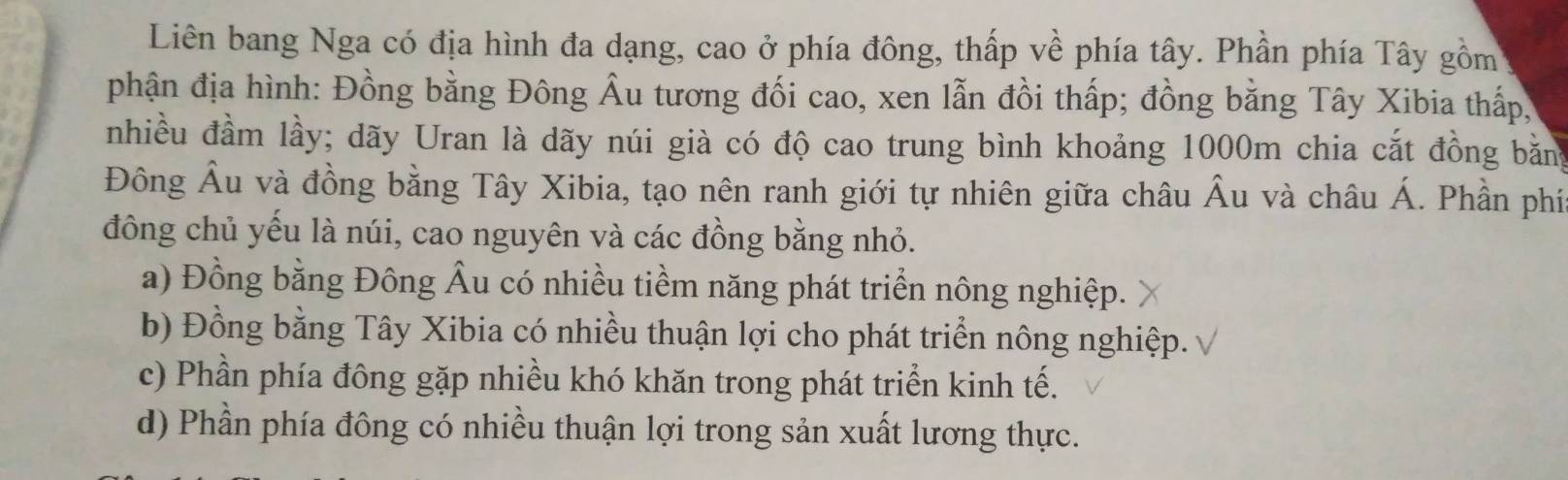 Liên bang Nga có địa hình đa dạng, cao ở phía đông, thấp về phía tây. Phần phía Tây gồm
phận địa hình: Đồng bằng Đông Âu tương đối cao, xen lẫn đồi thấp; đồng bằng Tây Xibia thấp,
nhiều đầm lầy; dãy Uran là dãy núi già có độ cao trung bình khoảng 1000m chia cắt đồng băng
Đông Âu và đồng bằng Tây Xibia, tạo nên ranh giới tự nhiên giữa châu Âu và châu Á. Phần phí
đông chủ yếu là núi, cao nguyên và các đồng bằng nhỏ.
a) Đồng bằng Đông Âu có nhiều tiềm năng phát triển nông nghiệp.
b) Đồng bằng Tây Xibia có nhiều thuận lợi cho phát triển nông nghiệp.
c) Phần phía đông gặp nhiều khó khăn trong phát triển kinh tế.
d) Phần phía đông có nhiều thuận lợi trong sản xuất lương thực.