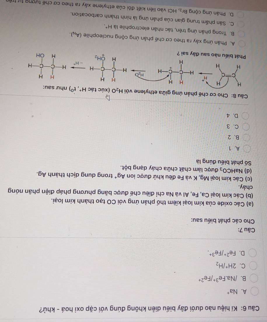 Kí hiệu nào dưới đây biểu diễn không đúng với cặp oxi hoá - khủ?
A. Na^+
B. /Na.Fe^(3+)/Fe^(2+)
C. 2H^+/H_2
D. Fe^(2+)/Fe^(3+).
Câu 7:
Cho các phát biểu sau:
(a) Các oxide của kim loại kiềm thổ phản ứng với CO tạo thành kim loại.
(b) Các kim loại Ca, Fe, Al và Na chỉ điều chế được bằng phương pháp điện phân nóng
chảy.
(c) Các kim loại Mg, K và Fe đều khử được ion Ag^+ trong dung dịch thành Ag.
(d) Na HCO_3 được làm chất chữa cháy dạng bột.
Số phát biểu đúng là
A. 1
B. 2
C. 3
D. 4
Câu 8: Cho cơ chế phản ứng giữa ethylene với H_2O (xúc tác H^+,t^0) như sau
A. Phản ứng xảy ra theo cơ chế phản ứng cộng nucleophile (A_N).
B. Trong phản ứng trên, tác nhân electrophile là H^+.
C. Sản phẩm trung gian của phản ứng là hình thành carbocation.
D. Phản ứng cộng Br_2 , HCI vào liên kiết đôi của ethylene xảy ra theo cơ chế tượng tự trên