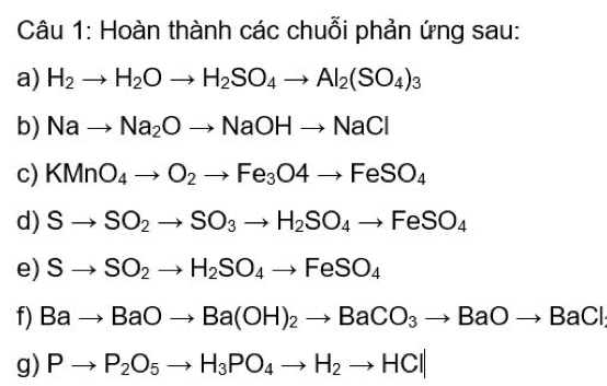 Hoàn thành các chuỗi phản ứng sau: 
a) H_2to H_2Oto H_2SO_4to Al_2(SO_4)_3
b) Nato Na_2Oto NaOHto NaCl
c) KMnO_4to O_2to Fe_3O4to FeSO_4
d) Sto SO_2to SO_3to H_2SO_4to FeSO_4
e) Sto SO_2to H_2SO_4to FeSO_4
f) Bato BaOto Ba(OH)_2to BaCO_3to BaOto BaCl
g) Pto P_2O_5to H_3PO_4to H_2to HCl