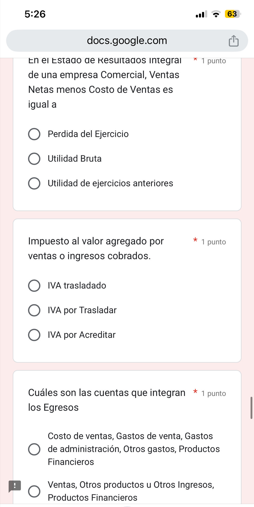 5:26 
63
docs.google.com
En el Estado de Resuitados integraí 1 punto
de una empresa Comercial, Ventas
Netas menos Costo de Ventas es
igual a
Perdida del Ejercicio
Utilidad Bruta
Utilidad de ejercicios anteriores
Impuesto al valor agregado por 1 punto
ventas o ingresos cobrados.
IVA trasladado
IVA por Trasladar
IVA por Acreditar
Cuáles son las cuentas que integran * 1 punto
los Egresos
Costo de ventas, Gastos de venta, Gastos
de administración, Otros gastos, Productos
Financieros
! Ventas, Otros productos u Otros Ingresos,
Productos Financieros