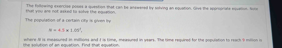 The following exercise poses a question that can be answered by solving an equation. Give the appropriate equation. Note 
that you are not asked to solve the equation. 
The population of a certain city is given by
N=4.5* 1.05^t, 
where N is measured in millions and t is time, measured in years. The time required for the population to reach 9 million is 
the solution of an equation. Find that equation.