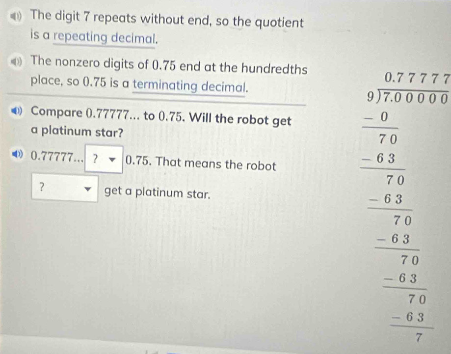 The digit 7 repeats without end, so the quotient 
is a repeating decimal. 
The nonzero digits of 0.75 end at the hundredths 
place, so 0.75 is a terminating decimal. 
Compare 0.77777... to 0.75. Will the robot get 
a platinum star?.77777...?-0.75. That means the robot 
? get a platinum star.
beginarrayr -2.3^27+331 - -137= hline -1 -2 hline -12 hline -12 hline -12 -12 hline -12 hline endarray