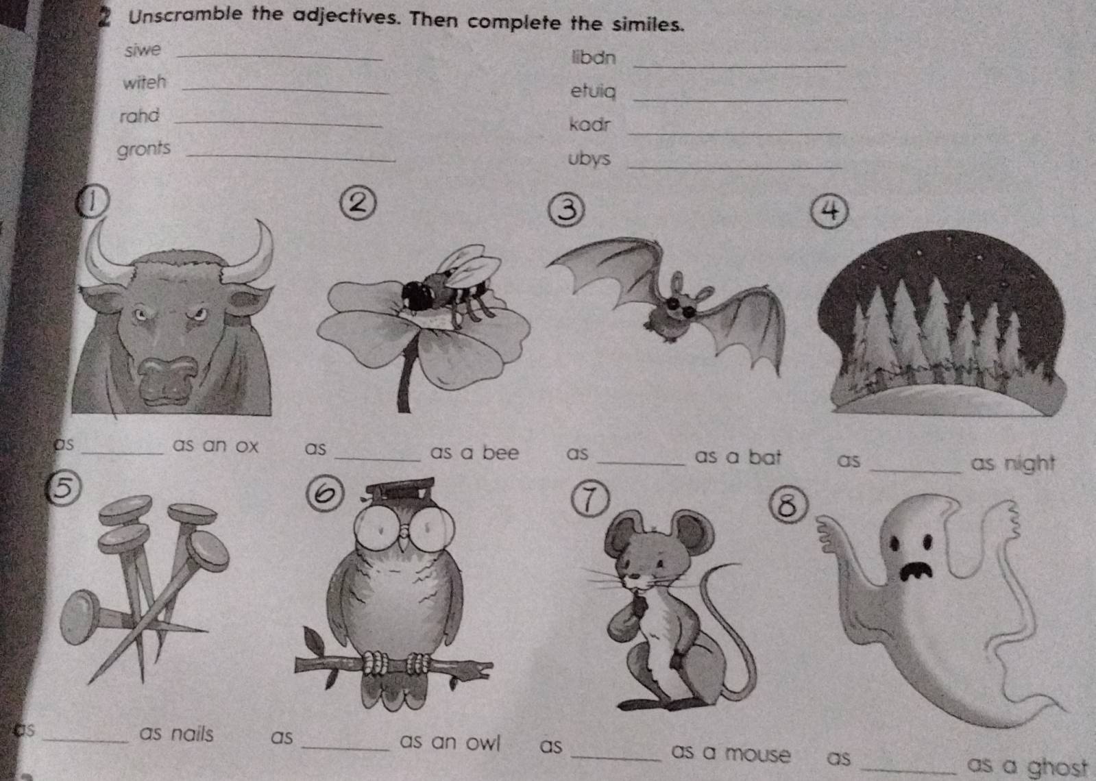 Unscramble the adjectives. Then complete the similes. 
siwe _libdn 
_ 
witeh_ 
etuiq_ 
rahd _kadr 
_ 
gronts _ubys_ 
Q 
3 
4 
as_ as an ox as _as a bee as _as a bat as_ as night 
8 
as _as nails as _as an owl as _as a mouse as 
_as a ghost