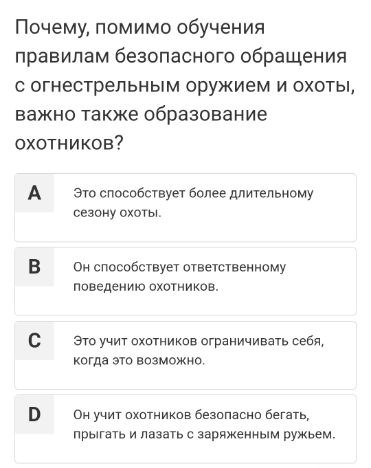 Πочему, ломимо обучения
правилам безопасного обрацения
с огнестрельным оружием и охоты,
важно также образование
OXOTHИKOB?
А Это слособствует более длительному
ceзоhу оχотыl.
B Oн слособствует ответственному
поведениюо оχотников.
С Это учит охотников ограничивать себя,
когда это возможно.
В Он учит охотников безоласно бегать,
прыгать и лазать с заряженным ружьем.