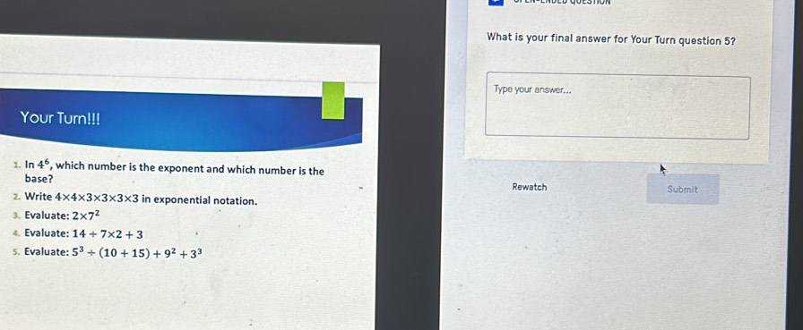 What is your final answer for Your Turn question 5? 
Type your answer... 
Your Turn!!! 
1. In 4^6 , which number is the exponent and which number is the 
base? 
Rewatch Submit 
2. Write 4* 4* 3* 3* 3* 3 in exponential notation. 
3. Evaluate: 2* 7^2
4. Evaluate: 14/ 7* 2+3
s. Evaluate: 5^3/ (10+15)+9^2+3^3