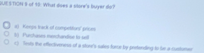 of 10: What does a store's buyer do?
a) Keeps track of competifors' prices
b). Purchases merchandise to sell
c) Tests the effectiveness of a store's sales force by preteriding to be a susfomer