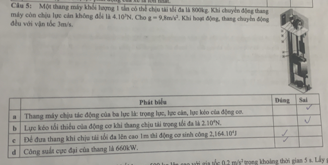 Một thang máy khối lượng 1 tần có thể chịu tải tối đa là 800kg. Khi chuyển động thang
máy còn chịu lực cản không đổi là 4.10^3N. Cho g=9,8m/s^2. Khi hoạt động, thang chuyển động
đều với vận tốc 3m/s.
0.2m/s^2 trong khoảng