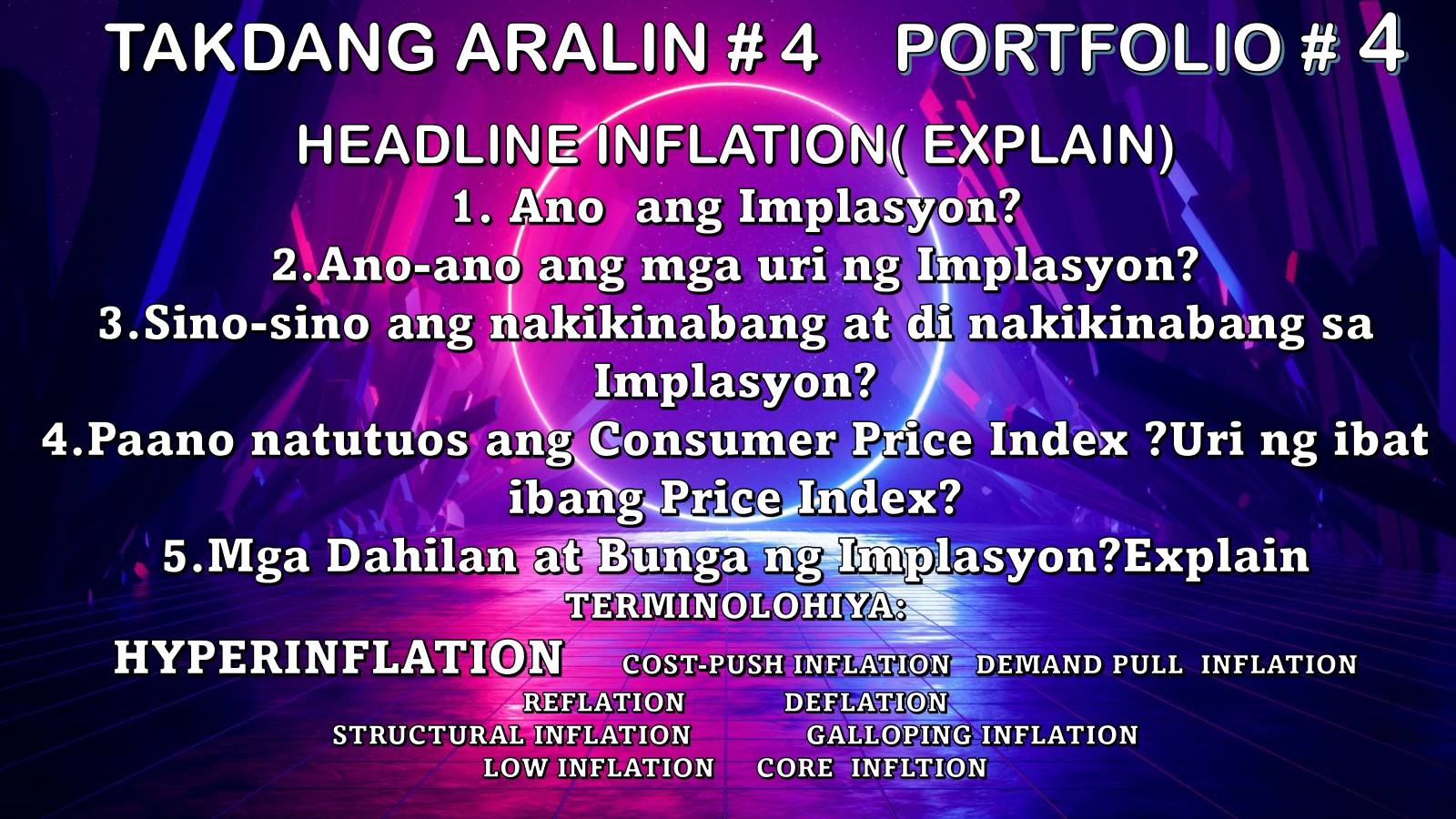 TAKDANG ARALIN # 4 PORTFOLIO # 4 
HEADLINE INFLATION( EXPLAIN) 
1. Ano ang Implasyon? 
2.Ano-ano ang mga uri ng Implasyon? 
3.Sino-sino ang nakikinabang at di nakikinabang sa 
Implasyon? 
4.Paano natutuos ang Consumer Price Index ?Uri ng ibat 
ibang Price Index? 
5.Mga Dahilan at Bunga ng Implasyon?Explain 
TERMINOLOHIYA: 
HYPERINFLATION COST-PUSH INFLATION DEMAND PULL INFLATION 
REFLATION DEFLATION 
STRUCTURAL INFLATION GALLOPING INFLATION 
LOW INFLATION CORE INFLTION