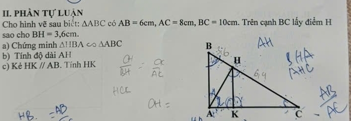 phần tự luận 
Cho hình vẽ sau biết: △ ABC có AB=6cm, AC=8cm, BC=10cm. Trên cạnh BC lấy điểm H 
sao cho BH=3,6cm. 
a) Chứng minh △ HBA △ ABC
b) Tính độ dài AH 
c) Kẻ HK//AB. Tính HK