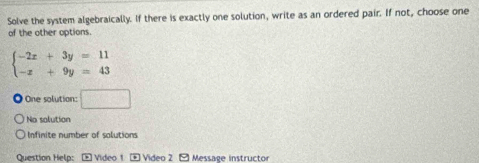 Solve the system algebraically. If there is exactly one solution, write as an ordered pair. If not, choose one
of the other options.
beginarrayl -2x+3y=11 -x+9y=43endarray.
One solution: □
No solution
Infinite number of solutions
Question Help: Video 1 Video 2 Message instructor