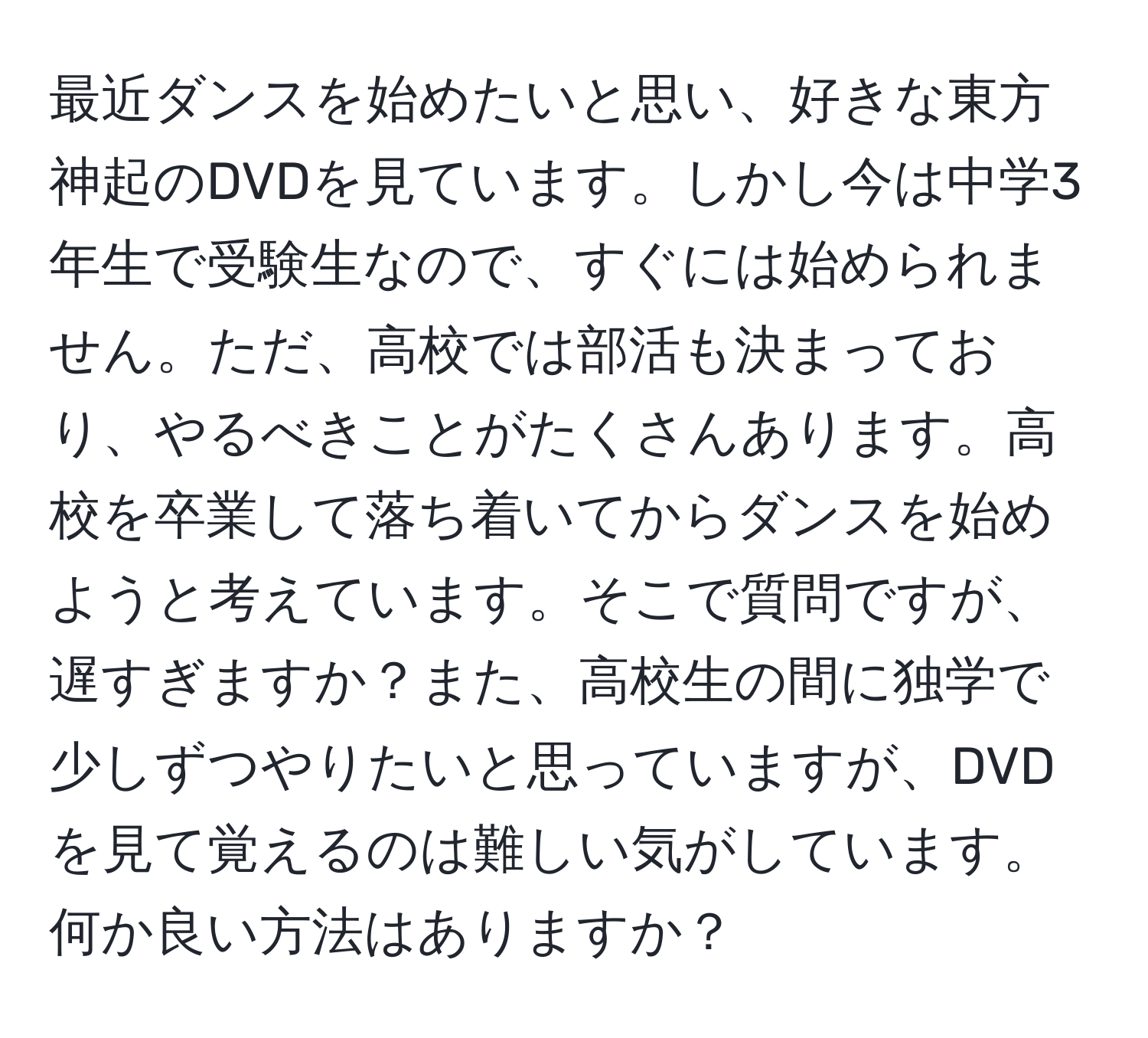 最近ダンスを始めたいと思い、好きな東方神起のDVDを見ています。しかし今は中学3年生で受験生なので、すぐには始められません。ただ、高校では部活も決まっており、やるべきことがたくさんあります。高校を卒業して落ち着いてからダンスを始めようと考えています。そこで質問ですが、遅すぎますか？また、高校生の間に独学で少しずつやりたいと思っていますが、DVDを見て覚えるのは難しい気がしています。何か良い方法はありますか？