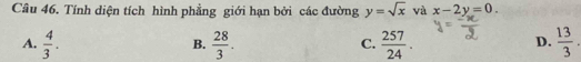 Tính diện tích hình phẳng giới hạn bởi các đường y=sqrt(x) và x-2y=0.
A.  4/3 .  28/3 .  257/24 .  13/3 . 
B.
C.
D.