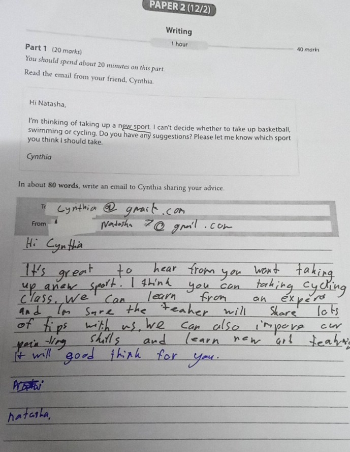 PAPER 2 (12/2) 
Writing
1 hour
Part 1 (20 marks) 
40 marks 
You should spend about 20 minutes on this part. 
Read the email from your friend, Cynthia. 
Hi Natasha, 
I'm thinking of taking up a new sport. I can't decide whether to take up basketball, 
swimming or cycling. Do you have any suggestions? Please let me know which sport 
you think I should take. 
Cynthia 
In about 80 words, write an email to Cynthia sharing your advice 
From