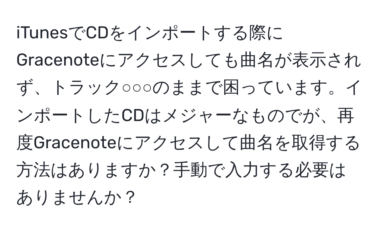 iTunesでCDをインポートする際にGracenoteにアクセスしても曲名が表示されず、トラック○○○のままで困っています。インポートしたCDはメジャーなものでが、再度Gracenoteにアクセスして曲名を取得する方法はありますか？手動で入力する必要はありませんか？