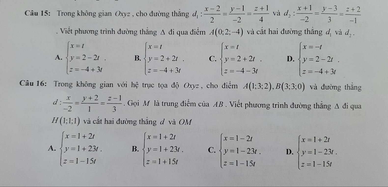 Trong không gian Oxyz , cho đường thắng d_1: (x-2)/2 = (y-1)/-2 = (z+1)/4  và d_2: (x+1)/-2 = (y-3)/3 = (z+2)/-1 . Viết phương trình đường thắng △ di qua điểm A(0;2;-4) và cắt hai đường thắng d_1 và d_2.
A. beginarrayl x=t y=2-2t. z=-4+3tendarray. B. beginarrayl x=t y=2+2t z=-4+3tendarray. C. beginarrayl x=t y=2+2t z=-4-3tendarray. D. beginarrayl x=-t y=2-2t. z=-4+3tendarray.
Câu 16: Trong không gian với hệ trục tọa độ Oxyz, cho điểm A(1;3;2),B(3;3;0) và đường thắng
d :  x/-2 = (y+2)/1 = (z-1)/3 . Gọi M là trung điểm của AB . Viết phương trình đường thắng △ di qua
H(1;1;1) và cắt hai đường thắng đ và OM
A. beginarrayl x=1+2t y=1+23t. z=1-15tendarray. beginarrayl x=1+2t y=1+23t. z=1+15tendarray. C. beginarrayl x=1-2t y=1-23t. z=1-15tendarray. D. beginarrayl x=1+2t y=1-23t. z=1-15tendarray.
B.