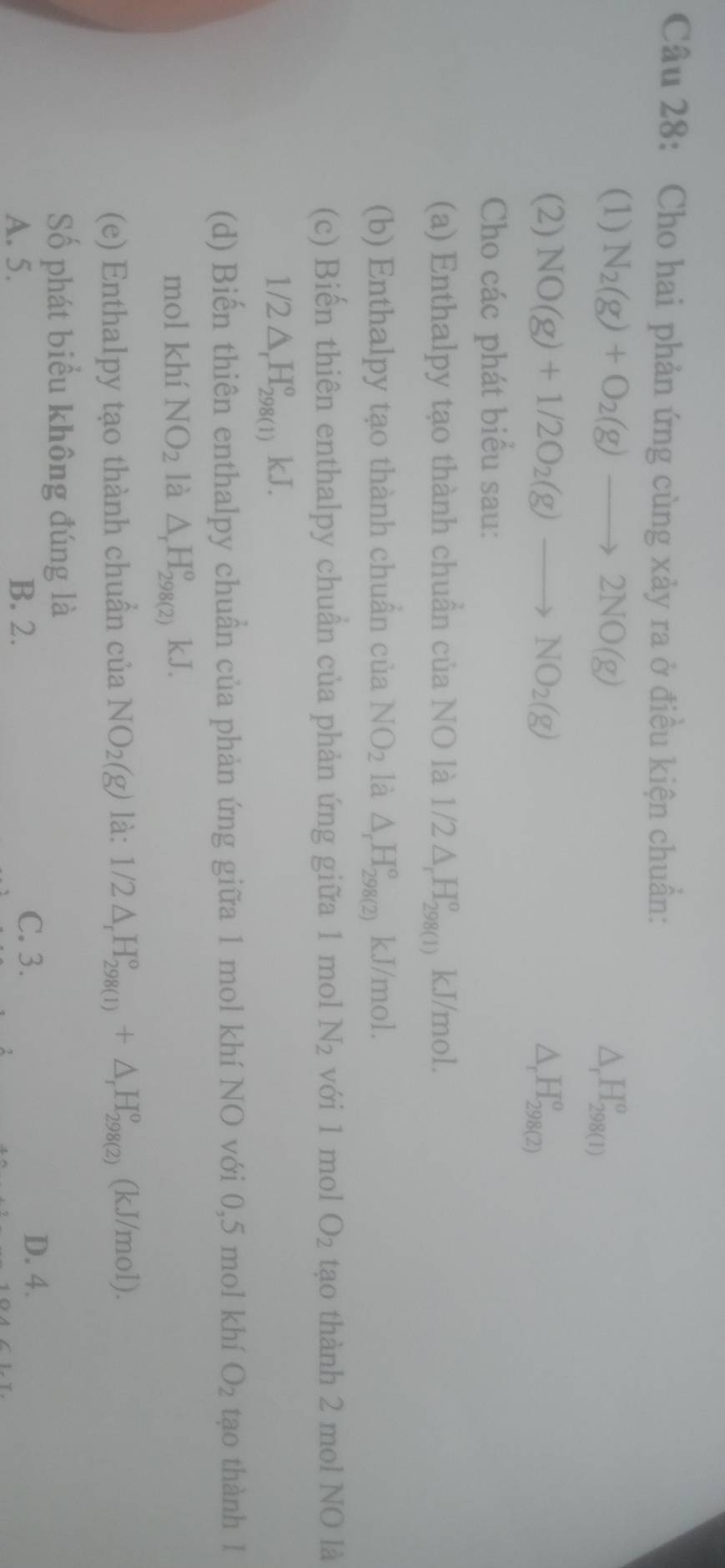 Cho hai phản ứng cùng xảy ra ở điều kiện chuẩn:
(1) N_2(g)+O_2(g)to 2NO(g) △ _rH_(298(1))^o
(2) NO(g)+1/2O_2(g)to NO_2(g) △ _rH_(298(2))^o
Cho các phát biểu sau:
(a) Enthalpy tạo thành chuẩn của NO là 1/2△ _rH_(298(1))^o kJ/mol.
(b) Enthalpy tạo thành chuẩn của NO_2 là △ _rH_(298(2))^o kJ/mol.
(c) Biến thiên enthalpy chuẩn của phản ứng giữa 1 mol N_2 với 1 mol O_2 tạo thành 2 mol NO là
1/2△ _rH_(298(1))°kJ. 
(d) Biến thiên enthalpy chuẩn của phản ứng giữa 1 mol khí NO với 0,5 mol khí O_2 tạo thành 1
mol khí NO_2 là △ _rH_(298(2))°kJ. 
(e) Enthalpy tạo thành chuần của NO_2(g) là: 1/2△ _rH_(298(1))°+△ _rH_(298(2))° (kJ/mol).
Số phát biểu không đúng là
A. 5. B. 2.
C. 3. D. 4.