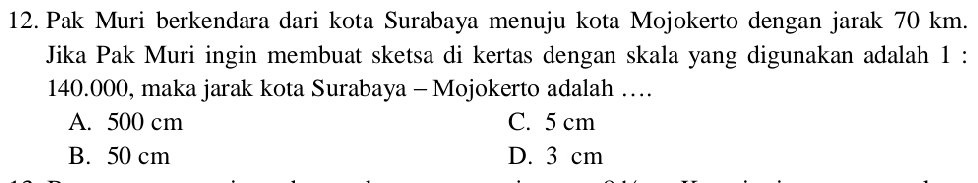 Pak Muri berkendara dari kota Surabaya menuju kota Mojokerto dengan jarak 70 km.
Jika Pak Muri ingin membuat sketsa di kertas dengan skala yang digunakan adalah 1 :
140.000, maka jarak kota Surabaya - Mojokerto adalah …
A. 500 cm C. 5 cm
B. 50 cm D. 3 cm