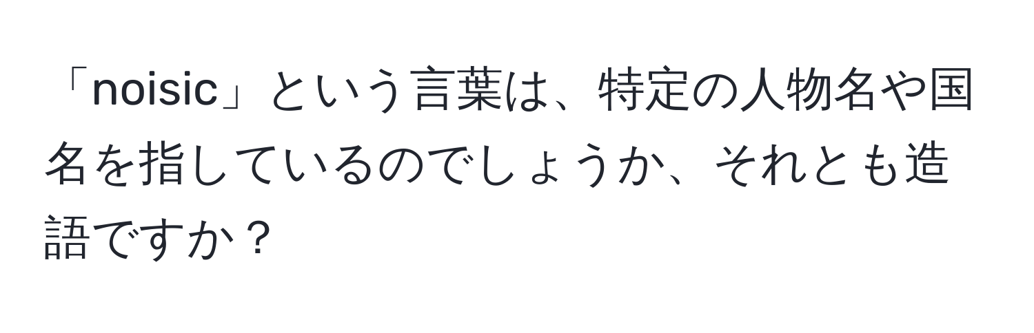 「noisic」という言葉は、特定の人物名や国名を指しているのでしょうか、それとも造語ですか？