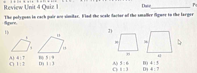 2 0 2 4 K
Review Unit 4 Quiz 1 Date_ Pe
The polygons in each pair are similar. Find the scale factor of the smaller figure to the larger
figure.
1)
2)
A) 4:7 B) 5:9
C) 1:2 D) 1:3 ^) 5:6 B) 4:5
C) 1:3 D) 4:7