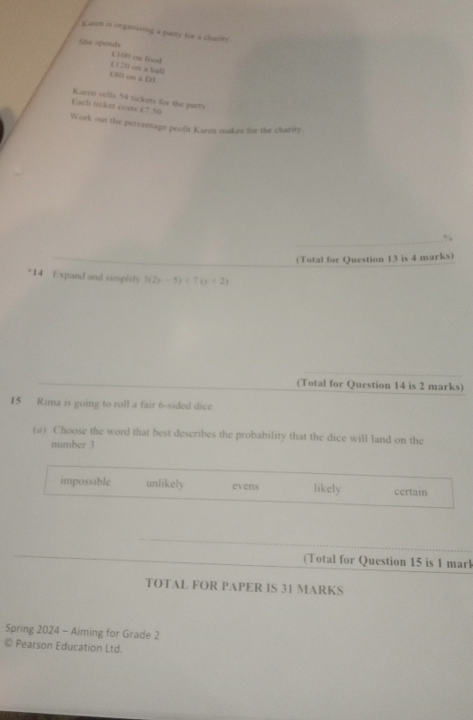 Karen is organising a party for a charity
She spends
£ 100 on food
110n on a hall
CSOonaDI 
Karen sells 54 tickets for the party
Each ticket costs £7.50
Work out the percentage profit Karen makes for the charity.
_%
_
(Total for Question 13 is 4 marks)
14 Expand and simplify 3(2y-5)+7(y+2)
_
_
(Total for Question 14 is 2 marks)
15 Rima is going to roll a fair 6 -sided dice.
(a) Choose the word that best describes the probability that the dice will land on the
number 3
impossible unlikely evens likely certain
(Total for Question 15 is 1 marl
TOTAL FOR PAPER IS 31 MARKS
Spring 2024 - Aiming for Grade 2
© Pearson Education Ltd.