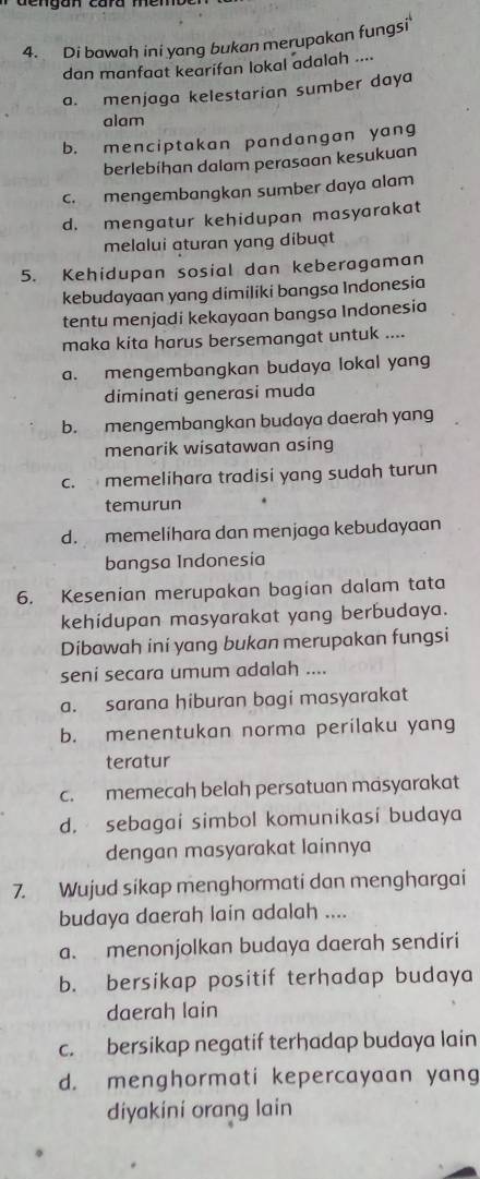 Di bawah ini yang bukan merupakan fungsi'
dan manfaat kearifan lokal adalah ....
a. menjaga kelestarian sumber daya
alam
b. menciptakan pandangan yang
berlebihan dalam perasaan kesukuan
c. mengembangkan sumber daya alam
d. mengatur kehidupan masyarakat
melalui aturan yang dibuạt
5. Kehidupan sosial dan keberagaman
kebudayaan yang dimiliki bangsa Indonesia
tentu menjadi kekayaan bangsa Indonesia
maka kita harus bersemangat untuk ....
a. mengembangkan budaya lokal yang
diminati generasi muda
b. mengembangkan budaya daerah yang
menarik wisatawan asing
c. memelihara tradisi yang sudah turun
temurun
d. memelihara dan menjaga kebudayaan
bangsa Indonesía
6. Kesenian merupakan bagian dalam tata
kehidupan masyarakat yang berbudaya.
Dibawah ini yang bukan merupakan fungsi
seni secara umum adalah ....
a. sarana hiburan bagi masyarakat
b. menentukan norma perilaku yang
teratur
c. memecah belah persatuan masyarakat
d. sebagai simbol komunikasi budaya
dengan masyarakat lainnya
7. Wujud sikap menghormati dan menghargai
budaya daerah lain adalah ....
a. menonjolkan budaya daerah sendiri
b. bersikap positif terhadap budaya
daerah lain
c. bersikap negatif terhadap budaya lain
d. menghormati kepercayaan yang
diyakini orang lain