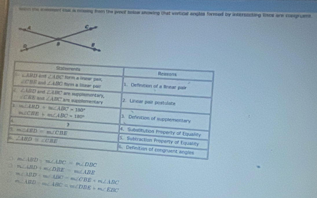 woet the mormeet tat is missing from the prof below snowing that vertical angles formed by intersecting lined are cngruest. 
Statements Reasons
∠ ABD and ∠ ABC form a linear pair,
∠ CBE and ∠ ABC form a linear pair 1. Definition of a Rinear pair
∠ ABD and ∠ ABC are supplementary,
∠ CRE and ∠ ABC are supplementary 2. Linear pair postulate
m∠ ABD+m∠ ABC=180°
m∠ CHE+m∠ ABC=180°
3. Definition of supplementary 
, 
4. 4. Substitution Property of Equality
m∠ ABD=m∠ CBE 5. Subtraction Property of Equality
∠ ABD≌ ∠ CBE 6. Definition of congruent angles
m∠ ABD+m∠ ABC=m∠ DBC
a m∠ ABD+m∠ DBE=m∠ ABE
m∠ ABD+m∠ ABC=m∠ CBE+m∠ ABC
m∠ ABD-m∠ ABC=m∠ DBE+m∠ EBC