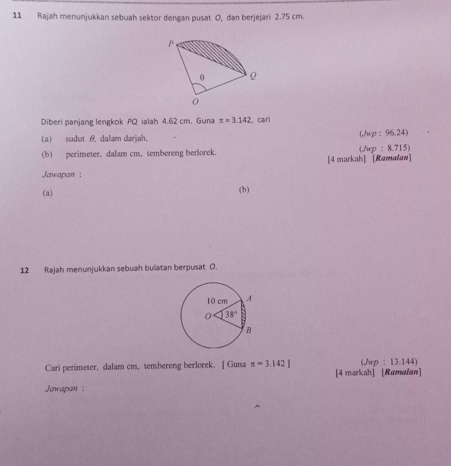 Rajah menunjukkan sebuah sektor dengan pusat O, dan berjejari 2.75 cm.
P
θ
Q
0
Diberi panjang lengkok PQ ialah 4.62 cm. Guna π =3.142 , cari
(a) sudut θ dalam darjah. (Jwp : 96.24)
(b) perimeter, dalam cm, tembereng berlorek. (Jwp : 8.715)
[4 markah] [Ramalan]
Jawapan :
(a)
(b)
12 Rajah menunjukkan sebuah bulatan berpusat O.
Cari perimeter, dalam cm, tembereng berlorek. [ Guna π =3.142] (Jwp : 13.144)
[4 markah] [Ramalan]
Jawapan :