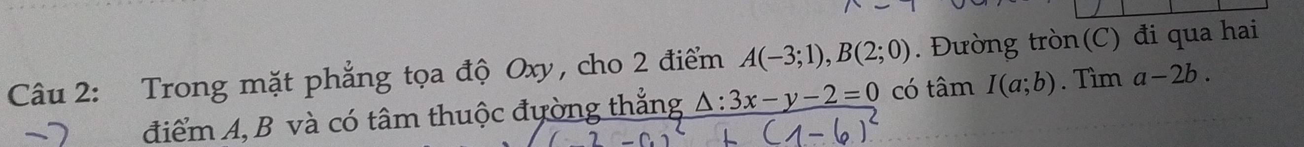 Trong mặt phẳng tọa độ Oxy, cho 2 điểm A(-3;1), B(2;0). Đường tròn(C) đi qua hai 
điểm A, B và có tâm thuộc đường thắng △ :3x-y-2=0 có tâm I(a;b). Tìm a-2b.