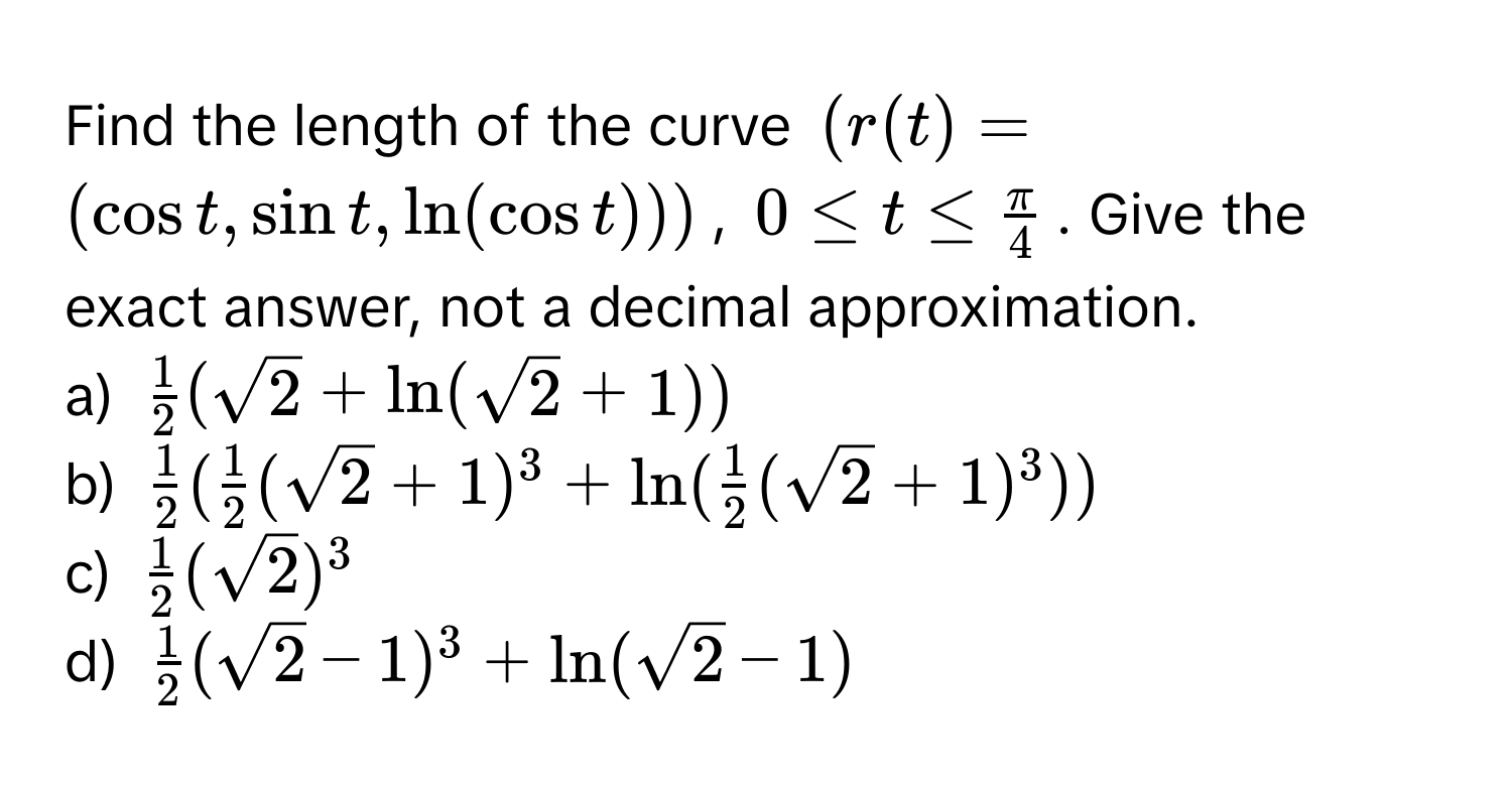 Find the length of the curve $(r(t) = (cos t, sin t, ln(cos t)))$, $0 ≤ t ≤  π/4 $. Give the exact answer, not a decimal approximation. 

a) $ 1/2 (sqrt(2) + ln(sqrt(2) + 1))$
b) $ 1/2 ( 1/2 (sqrt(2) + 1)^3 + ln( 1/2 (sqrt(2) + 1)^3))$
c) $ 1/2 (sqrt(2))^3$
d) $ 1/2 (sqrt(2) - 1)^3 + ln(sqrt(2) - 1)$