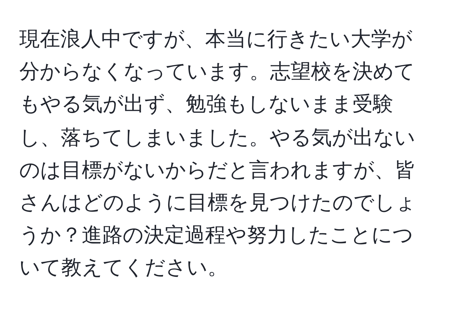 現在浪人中ですが、本当に行きたい大学が分からなくなっています。志望校を決めてもやる気が出ず、勉強もしないまま受験し、落ちてしまいました。やる気が出ないのは目標がないからだと言われますが、皆さんはどのように目標を見つけたのでしょうか？進路の決定過程や努力したことについて教えてください。