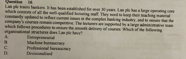 Lan plc trains bankers. It has been established for over 30 years. Lan plc has a large operating core
which consists of all the well-qualified lecturing staff. They need to keep their teaching material
constantly updated to reflect current issues in the complex banking industry, and to ensure that the
company's courses remain competitive. The lecturers are supported by a large administrative team
which follows procedures to ensure the smooth delivery of courses. Which of the following
organisational structures does Lan ple have?
A. Entrepreneurial
B. Machine bureaucracy
C. Professional bureaucracy
D. Divisionalised